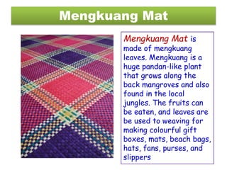 Mengkuang Mat
Mengkuang Mat is
made of mengkuang
leaves. Mengkuang is a
huge pandan-like plant
that grows along the
back mangroves and also
found in the local
jungles. The fruits can
be eaten, and leaves are
be used to weaving for
making colourful gift
boxes, mats, beach bags,
hats, fans, purses, and
slippers
 