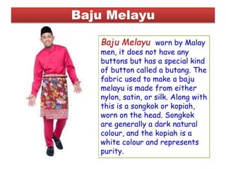 Baju Melayu
Baju Melayu worn by Malay
men, it does not have any
buttons but has a special kind
of button called a butang. The
fabric used to make a baju
melayu is made from either
nylon, satin, or silk. Along with
this is a songkok or kopiah,
worn on the head. Songkok
are generally a dark natural
colour, and the kopiah is a
white colour and represents
purity.
 