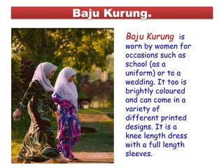 Baju Kurung.
Baju Kurung is
worn by women for
occasions such as
school (as a
uniform) or to a
wedding. It too is
brightly coloured
and can come in a
variety of
different printed
designs. It is a
knee length dress
with a full length
sleeves.
 
