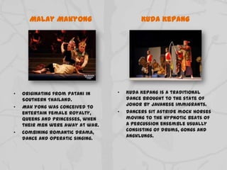 Malay Makyong
• Originating from Patani in
Southern Thailand.
• Mak Yong was conceived to
entertain female royalty,
queens and princesses, when
their men were away at war.
• Combining romantic drama,
dance and operatic singing.
Kuda Kepang
• Kuda Kepang is a traditional
dance brought to the state of
Johor by Javanese immigrants.
• Dancers sit astride mock horses
moving to the hypnotic beats of
a percussion ensemble usually
consisting of drums, gongs and
angklungs.
 