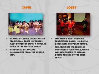 Zapin
• Islamic influence on Malaysian
traditional dance is perhaps
most evident in Zapin, a popular
dance in the state of Johor.
• Introduced by Muslim
missionaries from the Middle
East,
Joget
• Malaysia's most popular
traditional dance, is a lively
dance with an upbeat tempo.
• The Joget has its origins in
Portuguese folk dance, which
was introduced to Melaka
during the era of the spice
trade.
 