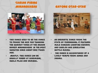 Tarian Piring
Minangkabau
• This dance used to be the dance
to praise the God for thanking
the harvest times at the region
named Minangkabau in the West
Sumatra since about 800 years
ago.
• Mostly, this dance can be
usually found at Seremban,
Kuala Pilah and Rembau..
Gayong Otar-Otar
• An energetic dance from the
state of Terengganu, it features
male dancers carrying swords
and shields and simulating
battle moves.
• The dance is accompanied by a
lively tempo from gongs and
drums.
 