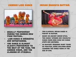 Chinese Lion Dance
• Usually performed
during the Chinese New
Year festival.
• Lion Dance is energetic
and entertaining.
• The dance is almost
always performed to
the beat of the tagu, the
Chinese drum, and the
clanging of cymbals.
Indian Bharata Natyam
• This classical Indian dance is
poetry in motion.
• Based on ancient Indian epics,
this highly intense and dramatic
dance form uses over 100 dance
steps and gestures.
• As mastery requires many years
of practice, some children begin
learning the dance form at the
age of five.
 