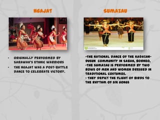 Ngajat
• Originally performed by
Sarawak’s ethnic warriors
• The Ngajat was a post-battle
dance to celebrate victory.
Sumazau
•The national dance of the Kadazan-
Dusun community in Sabah, Borneo,
•The Sumazau is performed by two
rows of men and women dressed in
traditional costumes.
• They depict the flight of birds to
the rhythm of six gongs
 