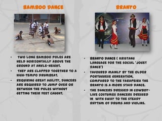 Bamboo Dance
• Two long bamboo poles are
held horizontally above the
ground at ankle-height.
• They are clapped together to a
high-tempo drumbeat.
• Requiring great agility, dancers
are required to jump over or
between the poles without
getting their feet caught.
Branyo
• Branyo dance ( Kristang
language for the social 'joget
dance')
• Favoured mainly by the older
Portuguese generation,
compared to the Farapeira the
Branyo is a more staid dance.
• The dancers dressed in cowboy-
like costumes dancers dressed
in with sway to the steady
rhythm of drums and violins.
 