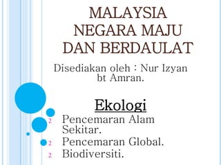 MALAYSIA
NEGARA MAJU
DAN BERDAULAT
Disediakan oleh : Nur Izyan
bt Amran.

Ekologi
2
2
2

Pencemaran Alam
Sekitar.
Pencemaran Global.
Biodiversiti.

 