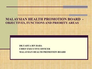MALAYSIAN HEALTH PROMOTION BOARD  -  OBJECTIVES, FUNCTIONS AND PRIORITY AREAS DR.YAHYA BIN BABA CHIEF EXECUTIVE OFFICER MALAYSIAN HEALTH PROMOTION BOARD 