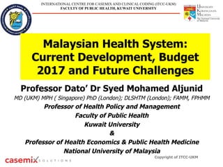 INTERNATIONAL CENTRE FOR CASEMIX AND CLINICAL CODING (ITCC-UKM)
FACULTY OF PUBLIC HEALTH, KUWAIT UNIVERSITY
Malaysian Health System:
Current Development, Budget
2017 and Future Challenges
Professor Dato’ Dr Syed Mohamed Aljunid
MD (UKM) MPH ( Singapore) PhD (London); DLSHTM (London); FAMM, FPHMM
Professor of Health Policy and Management
Faculty of Public Health
Kuwait University
&
Professor of Health Economics & Public Health Medicine
National University of Malaysia
Copyright of ITCC-UKM
 