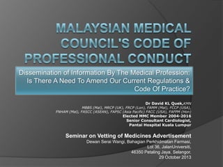 Dissemination of Information By The Medical Profession:
Is There A Need To Amend Our Current Regulations &
Code Of Practice?
Dr David KL Quek,KMN

MBBS (Mal), MRCP (UK), FRCP (Lon), FAMM (Mal), FCCP (USA),
FNHAM (Mal), FASCC (ASEAN), FAPSC (Asia Pacific) FACC (USA), FAFPM (Hon)

Elected MMC Member 2004-2016
Senior Consultant Cardiologist,
Pantai Hospital Kuala Lumpur

Seminar on Vetting of Medicines Advertisement
Dewan Serai Wangi, Bahagian Perkhidmatan Farmasi,
Lot 36, JalanUniversiti,
46350 Petaling Jaya, Selangor.
29 October 2013

 