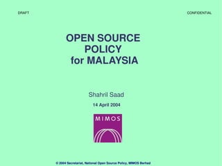 DRAFT                                                                   CONFIDENTIAL




              OPEN SOURCE 
                  POLICY 
               for MALAYSIA


                             Shahril Saad
                               14 April 2004




        © 2004 Secretariat, National Open Source Policy, MIMOS Berhad
 