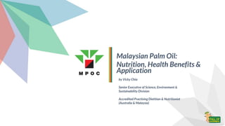 Malaysian Palm Oil:
Nutrition, Health Benefits &
Application
by Vicky Chia
Senior Executive of Science, Environment &
Sustainability Division
Accredited Practising Dietitian & Nutritionist
(Australia & Malaysia)
 