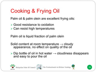 Cooking & Frying Oil
10
Palm oil & palm olein are excellent frying oils:
 Good resistance to oxidation
 Can resist high temperatures
Palm oil is liquid fraction of palm olein
Solid content at room temperature → cloudy
appearance, no effect on quality of the oil
 Dip bottle of oil in hot water → cloudiness disappears
and easy to pour the oil
 