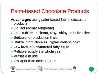 Palm-based Chocolate Products
12
Advantages using palm-based fats in chocolate
products:
 Do not require tempering
 Less subject to bloom, stays shiny and attractive
 Suitable for production lines
 Stable in hot climates, higher melting point
 Low level of unsaturated fatty acids
 Reliable supply the whole year
 Versatile in use
 Cheaper than cocoa butter
 