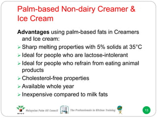 Palm-based Non-dairy Creamer &
Ice Cream
13
Advantages using palm-based fats in Creamers
and Ice cream:
 Sharp melting properties with 5% solids at 35°C
 Ideal for people who are lactose-intolerant
 Ideal for people who refrain from eating animal
products
 Cholesterol-free properties
 Available whole year
 Inexpensive compared to milk fats
 