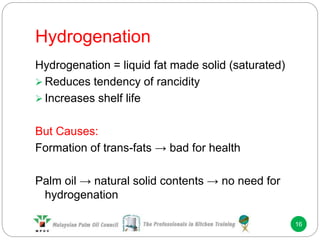 Hydrogenation
16
Hydrogenation = liquid fat made solid (saturated)
 Reduces tendency of rancidity
 Increases shelf life
But Causes:
Formation of trans-fats → bad for health
Palm oil → natural solid contents → no need for
hydrogenation
 