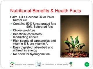 Nutritional Benefits & Health Facts
17
Palm Oil ≠ Coconut Oil or Palm
Kernel Oil
 Contains 50% Unsaturated fats
50% Saturated fats
 Cholesterol-free
 Beneficial cholesterol
modulating effects
 Rich source of carotenoids and
vitamin E & pro-vitamin A
 Easy digested, absorbed and
utilized as energy
 No need for hydrogenation
 