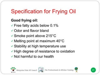 Specification for Frying Oil
21
Good frying oil:
 Free fatty acids below 0.1%
 Odor and flavor bland
 Smoke point above 215°C
 Melting point at maximum 40°C
 Stability at high temperature use
 High degree of resistance to oxidation
 Not harmful to our health
 