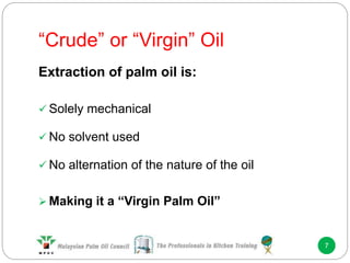 “Crude” or “Virgin” Oil
7
Extraction of palm oil is:
 Solely mechanical
 No solvent used
 No alternation of the nature of the oil
 Making it a “Virgin Palm Oil”
 
