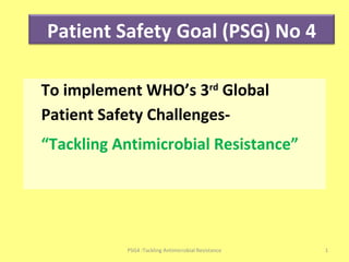 To implement WHO’s 3rd
Global
Patient Safety Challenges-
“Tackling Antimicrobial Resistance”
Patient Safety Goal (PSG) No 4
1PSG4 :Tackling Antimicrobial Resistance
 