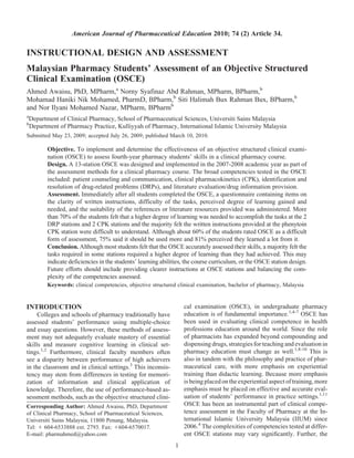 American Journal of Pharmaceutical Education 2010; 74 (2) Article 34.

INSTRUCTIONAL DESIGN AND ASSESSMENT
Malaysian Pharmacy Students’ Assessment of an Objective Structured
Clinical Examination (OSCE)
Ahmed Awaisu, PhD, MPharm,a Norny Syafinaz Abd Rahman, MPharm, BPharm,b
Mohamad Haniki Nik Mohamed, PharmD, BPharm,b Siti Halimah Bux Rahman Bux, BPharm,b
and Nor Ilyani Mohamed Nazar, MPharm, BPharmb
a
    Department of Clinical Pharmacy, School of Pharmaceutical Sciences, Universiti Sains Malaysia
b
    Department of Pharmacy Practice, Kulliyyah of Pharmacy, International Islamic University Malaysia
Submitted May 23, 2009; accepted July 26, 2009; published March 10, 2010.

           Objective. To implement and determine the effectiveness of an objective structured clinical exami-
           nation (OSCE) to assess fourth-year pharmacy students’ skills in a clinical pharmacy course.
           Design. A 13-station OSCE was designed and implemented in the 2007-2008 academic year as part of
           the assessment methods for a clinical pharmacy course. The broad competencies tested in the OSCE
           included: patient counseling and communication, clinical pharmacokinetics (CPK), identification and
           resolution of drug-related problems (DRPs), and literature evaluation/drug information provision.
           Assessment. Immediately after all students completed the OSCE, a questionnaire containing items on
           the clarity of written instructions, difficulty of the tasks, perceived degree of learning gained and
           needed, and the suitability of the references or literature resources provided was administered. More
           than 70% of the students felt that a higher degree of learning was needed to accomplish the tasks at the 2
           DRP stations and 2 CPK stations and the majority felt the written instructions provided at the phenytoin
           CPK station were difficult to understand. Although about 60% of the students rated OSCE as a difficult
           form of assessment, 75% said it should be used more and 81% perceived they learned a lot from it.
           Conclusion. Although most students felt that the OSCE accurately assessed their skills, a majority felt the
           tasks required in some stations required a higher degree of learning than they had achieved. This may
           indicate deficiencies in the students’ learning abilities, the course curriculum, or the OSCE station design.
           Future efforts should include providing clearer instructions at OSCE stations and balancing the com-
           plexity of the competencies assessed.
           Keywords: clinical competencies, objective structured clinical examination, bachelor of pharmacy, Malaysia


INTRODUCTION                                                        cal examination (OSCE), in undergraduate pharmacy
     Colleges and schools of pharmacy traditionally have            education is of fundamental importance.1,4-7 OSCE has
assessed students’ performance using multiple-choice                been used in evaluating clinical competence in health
and essay questions. However, these methods of assess-              professions education around the world. Since the role
ment may not adequately evaluate mastery of essential               of pharmacists has expanded beyond compounding and
skills and measure cognitive learning in clinical set-              dispensing drugs, strategies for teaching and evaluation in
tings.1,2 Furthermore, clinical faculty members often               pharmacy education must change as well.1,8-10 This is
see a disparity between performance of high achievers               also in tandem with the philosophy and practice of phar-
in the classroom and in clinical settings.3 This inconsis-          maceutical care, with more emphasis on experiential
tency may stem from differences in testing for memori-              training than didactic learning. Because more emphasis
zation of information and clinical application of                   is being placed on the experiential aspect of training, more
knowledge. Therefore, the use of performance-based as-              emphasis must be placed on effective and accurate eval-
sessment methods, such as the objective structured clini-           uation of students’ performance in practice settings.1,11
Corresponding Author: Ahmed Awaisu, PhD, Department                 OSCE has been an instrumental part of clinical compe-
of Clinical Pharmacy, School of Pharmaceutical Sciences,            tence assessment in the Faculty of Pharmacy at the In-
Universiti Sains Malaysia, 11800 Penang, Malaysia.                  ternational Islamic University Malaysia (IIUM) since
Tel: 1 604-6533888 ext. 2793. Fax: 1604-6570017.                    2006.4 The complexities of competencies tested at differ-
E-mail: pharmahmed@yahoo.com                                        ent OSCE stations may vary signiﬁcantly. Further, the
                                                                1
 