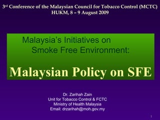 3 rd  Conference of the Malaysian Council for Tobacco Control (MCTC) HUKM, 8 – 9 August 2009 Dr. Zarihah Zain Unit for Tobacco Control & FCTC Ministry of Health Malaysia Email: drzarihah@moh.gov.my Malaysia’s Initiatives on  Smoke Free Environment: Malaysian Policy on SFE 