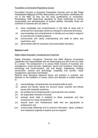 Foundation or University Preparatory Course
Foundation Courses or University Preparatory Courses such as Sijil Tinggi
Persekolahan Malaysia (STPM), Matriculation and Foundation Certificates are
not in the MQF as they are the entry qualifications to universities.
Nonetheless, MQF determines standards for these certificates to ensure
comparability and standardization of student abilities. Generally, these are
conferred on students who are able to:
(i) show knowledge and comprehension in the field of study that is
continued from secondary school as indicated in advanced text books;
(ii) use knowledge and comprehension to identify and use data in respond
to concrete and complex problems;
(iii) communicate and clarify understanding and skills to peers and
supervisors; and
(iv) demonstrate skills for purposes of pursuing higher education.
Diploma Level
Skills, Higher Education, Vocational and Technical
Higher Education, Vocational, Technical and Skills Diploma encompass
capabilities and responsibilities that are wide-ranging and will at the end, lead
to a career. The employment is in various fields inclusive of business and
management, social services, healthcare, sports and recreation, information
technology and communication, arts and design, engineering, building
construction, science and technology, hospitality and tourism, realty
management, agriculture and forestry.
Diploma level education balances theory and practice or practical, and
stresses on the instillation of values, ethics and attitudes to enable students
to:
(i) use knowledge, comprehension and practical skills at work;
(ii) assess and decide, taking into account social, scientific and ethical
issues with moderate autonomy;
(iii) be confident and entrepreneurial in pursuing their own careers;
(iv) be responsible members of society;
(v) possess study skills in adapting to ideas, processes and new
procedures for career development;
(vi) acquire team and interpersonal skills that are appropriate to
employment; and
(vii) communicate effectively and to transmit information, ideas, problems
and resolutions cogently to experts and non-experts.
8
 
