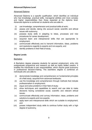 Advanced Diploma Level
Advanced Diploma
Advanced Diploma is a specific qualification, which identifies an individual
who has knowledge, practical skills, managerial abilities and more complex
and higher responsibilities than those expected at the diploma level.
Advanced diploma is conferred on students who are able to:
(i) use knowledge, comprehension and practical skills at work;
(ii) assess and decide, taking into account social, scientific and ethical
issues with autonomy;
(iii) possess study skills in adapting to ideas, processes and new
procedures for career development;
(iv) acquired team and interpersonal skills that are appropriate to
employment;
(v) communicate effectively and to transmit information, ideas, problems
and resolutions cogently to experts and non-experts; and
(vi) identify problems in their field of study.
Degree Levels
Bachelors
A Bachelors degree prepares students for general employment, entry into
postgraduate programme and research as well as highly skilled careers. It
enables the individuals to pair responsibilities, which require great autonomy
in professional decision-making. The bachelors degree is conferred on
individuals who are able to:
(i) demonstrate knowledge and comprehension on fundamental principles
of a field study, acquired from advanced textbooks;
(ii) use the knowledge and comprehension through methods that indicate
professionalism in employment;
(iii) argue and solve problems in their field of study;
(iv) show techniques and capabilities to search and use data to make
decisions having considered social, scientific and relevant ethical
issues;
(v) communicate effectively and convey information, ideas, problems and
solutions to experts and non-experts;
(vi) apply team and interpersonal skills which are suitable to employment;
and
(vii) posses independent study skills to continue further study with a high
degree of autonomy.
9
 