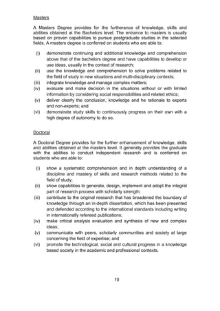 Masters
A Masters Degree provides for the furtherance of knowledge, skills and
abilities obtained at the Bachelors level. The entrance to masters is usually
based on proven capabilities to pursue postgraduate studies in the selected
fields. A masters degree is conferred on students who are able to:
(i) demonstrate continuing and additional knowledge and comprehension
above that of the bachelors degree and have capabilities to develop or
use ideas, usually in the context of research;
(ii) use the knowledge and comprehension to solve problems related to
the field of study in new situations and multi-disciplinary contexts;
(iii) integrate knowledge and manage complex matters;
(iv) evaluate and make decision in the situations without or with limited
information by considering social responsibilities and related ethics;
(v) deliver clearly the conclusion, knowledge and he rationale to experts
and non-experts; and
(vi) demonstrate study skills to continuously progress on their own with a
high degree of autonomy to do so.
Doctoral
A Doctoral Degree provides for the further enhancement of knowledge, skills
and abilities obtained at the masters level. It generally provides the graduate
with the abilities to conduct independent research and is conferred on
students who are able to:
(i) show a systematic comprehension and in depth understanding of a
discipline and mastery of skills and research methods related to the
field of study;
(ii) show capabilities to generate, design, implement and adopt the integral
part of research process with scholarly strength;
(iii) contribute to the original research that has broadened the boundary of
knowledge through an in-depth dissertation, which has been presented
and defended according to the international standards including writing
in internationally refereed publications;
(iv) make critical analysis evaluation and synthesis of new and complex
ideas;
(v) communicate with peers, scholarly communities and society at large
concerning the field of expertise; and
(vi) promote the technological, social and cultural progress in a knowledge
based society in the academic and professional contexts.
10
 