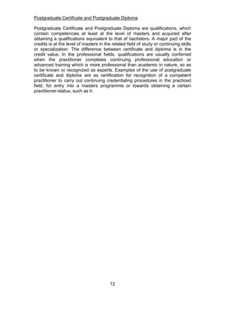 Postgraduate Certificate and Postgraduate Diploma
Postgraduate Certificate and Postgraduate Diploma are qualifications, which
contain competencies at least at the level of masters and acquired after
obtaining a qualifications equivalent to that of bachelors. A major part of the
credits is at the level of masters in the related field of study or continuing skills
or specialization. The difference between certificate and diploma is in the
credit value. In the professional fields, qualifications are usually conferred
when the practitioner completes continuing professional education or
advanced training which is more professional than academic in nature, so as
to be known or recognized as experts. Examples of the use of postgraduate
certificate and diploma are as certification for recognition of a competent
practitioner to carry out continuing credentialing procedures in the practiced
field, for entry into a masters programme or towards obtaining a certain
practitioner-status, such as Ir.
12
 