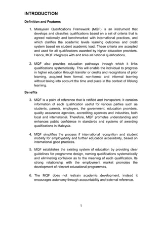 INTRODUCTION
Definition and Features
1. Malaysian Qualifications Framework (MQF) is an instrument that
develops and classifies qualifications based on a set of criteria that is
agreed nationally and benchmarked with international practices, and
which clarifies the academic levels learning outcomes and credit
system based on student academic load. These criteria are accepted
and used for all qualifications awarded by higher education providers.
Hence, MQF integrates with and links all national qualifications.
2. MQF also provides education pathways through which it links
qualifications systematically. This will enable the individual to progress
in higher education through transfer or credits and recognitions of prior
learning, acquired from formal, non-formal and informal learning
without taking into account the time and place in the context of lifelong
learning.
Benefits
3. MQF is a point of reference that is ratified and transparent. It contains
information of each qualification useful for various parties such as
students, parents, employers, the government, education providers,
quality assurance agencies, accrediting agencies and industries, both
local and international. Therefore, MQF promotes understanding and
enhances public confidence in standards and systems of awarding
qualifications in Malaysia.
4. MQF simplifies the process if international recognition and student
mobility for employability and further education accessibility, based on
international good practices.
5. MQF establishes the existing system of education by providing clear
guidelines for programme design, naming qualifications systematically
and eliminating confusion as to the meaning of each qualification. Its
strong relationship with the employment market promotes the
development of relevant educational programmes.
6. The MQF does not restrain academic development, instead it
encourages autonomy through accountability and external reference.
1
 