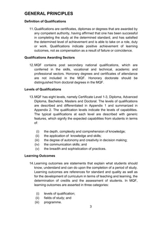 GENERAL PRINCIPLES
Definition of Qualifications
11.Qualifications are certificates, diplomas or degrees that are awarded by
any competent authority, having affirmed that one has been successful
in completing the study at the determined standard, and has satisfied
the determined level of achievement and is able to take on a role, duty
or work. Qualifications indicate positive achievement of learning
outcomes, not as compensation as a result of failure or coincidence.
Qualifications Awarding Sectors
12.MQF contains post secondary national qualifications, which are
conferred in the skills, vocational and technical, academic and
professional sectors. Honorary degrees and certificates of attendance
are not included in the MQF. Honorary doctorate should be
distinguished from doctoral degrees in the MQF.
Levels of Qualifications
13.MQF has eight levels, namely Certificate Level 1-3, Diploma, Advanced
Diploma, Bachelors, Masters and Doctoral. The levels of qualifications
are described and differentiated in Appendix 1 and summarized in
Appendix 2. The qualification levels indicate the levels of capabilities.
The typical qualifications at each level are described with generic
features, which signify the expected capabilities from students in terms
of:
(i) the depth, complexity and comprehension of knowledge;
(ii) the application of knowledge and skills;
(iii) the degree of autonomy and creativity in decision making;
(iv) the communication skills; and
(v) the breadth and sophistication of practices.
Learning Outcomes
14.Learning outcomes are statements that explain what students should
know, understand and can do upon the completion of a period of study.
Learning outcomes are references for standard and quality as well as
for the development of curriculum in terms of teaching and learning, the
determination of credits and the assessment of students. In MQF,
learning outcomes are asserted in three categories:
(i) levels of qualification;
(ii) fields of study; and
(iii) programme.
3
 