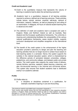 Credit and Academic Load
19.Credit is the quantitative measure that represents the volume of
learning or academic load to attain the set learning outcomes.1
20. Academic load is a quantitative measure of all learning activities
required to achieve a defined set of learning outcomes. These activities
include lecture, tutorial, seminar, practical, self-study, retrieval of
information, research, fieldwork, as well as preparing for and sitting of
an examination. In Malaysia, 40 hours of notional student learning time
is valued as one credit.2
21.This definition of credit and academic load is accepted and used in
England, Wales and Northern Ireland as well as Australia, New
Zealand and the European qualifications frameworks. The uniformity in
meaning and understanding facilitates the comparability of the various
national qualifications frameworks, eases student mobility, supports
curriculum development and simplifies recognition at the international
level.
22.The benefit of the credit system is the enhancement of the higher
education provider’s autonomy to design and plan the teaching and
learning activities that are no longer bound to contact hours based on
total teaching weeks in a semester. Hence, this system supports the
varieties in the national education system, which is characterised by
the difference periods of semesters between universities, colleges,
polytechnics, and community colleges, and between public and private
sectors. The credit system also supports the varied mode of delivery,
namely full-time, part-time, weekend, distant learning, e-learning, and
also non-structured learning in the informal and non-formal sectors.
This system also ensures that student academic load is distributed
evenly in an academic calendar.
Profile
23.Profile refers to:
(i) a discipline or disciplines contained in a qualification, for
example a bachelors majoring in Law and Accounting;
______________________________________________________________
1
The minimum credit for each MQF level is proposed in Appendix 3.
2
Each country uses transfer factors that are most appropriate to their respective education
systems. In England, Wales and Northern Ireland as well as in New Zealand, one credit is
equivalent to 10 hours of notional learning time. The European Qualifications Framework
equates one credit with 25-30 hours of notional learning time.
5
 