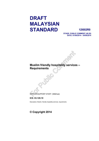 DRAFT
MALAYSIAN
STANDARD 12I002R0
STAGE: PUBLIC COMMENT (40.20)
DATE: 01/08/2014 – 30/09/2014
Muslim friendly hospitality services –
Requirements
OFFICER/SUPPORT STAFF: (NMZ/sat)
ICS: 03.120.10
Descriptors: Muslim, friendly hospitality services, requirements
© Copyright 2014
ForPublic
C
om
m
ent
 