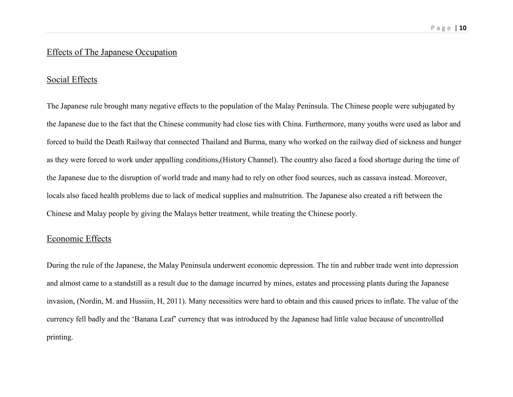 P a g e | 10
Effects of The Japanese Occupation
Social Effects
The Japanese rule brought many negative effects to the population of the Malay Peninsula. The Chinese people were subjugated by
the Japanese due to the fact that the Chinese community had close ties with China. Furthermore, many youths were used as labor and
forced to build the Death Railway that connected Thailand and Burma, many who worked on the railway died of sickness and hunger
as they were forced to work under appalling conditions,(History Channel). The country also faced a food shortage during the time of
the Japanese due to the disruption of world trade and many had to rely on other food sources, such as cassava instead. Moreover,
locals also faced health problems due to lack of medical supplies and malnutrition. The Japanese also created a rift between the
Chinese and Malay people by giving the Malays better treatment, while treating the Chinese poorly.
Economic Effects
During the rule of the Japanese, the Malay Peninsula underwent economic depression. The tin and rubber trade went into depression
and almost came to a standstill as a result due to the damage incurred by mines, estates and processing plants during the Japanese
invasion, (Nordin, M. and Hussiin, H, 2011). Many necessities were hard to obtain and this caused prices to inflate. The value of the
currency fell badly and the „Banana Leaf‟ currency that was introduced by the Japanese had little value because of uncontrolled
printing.
 
