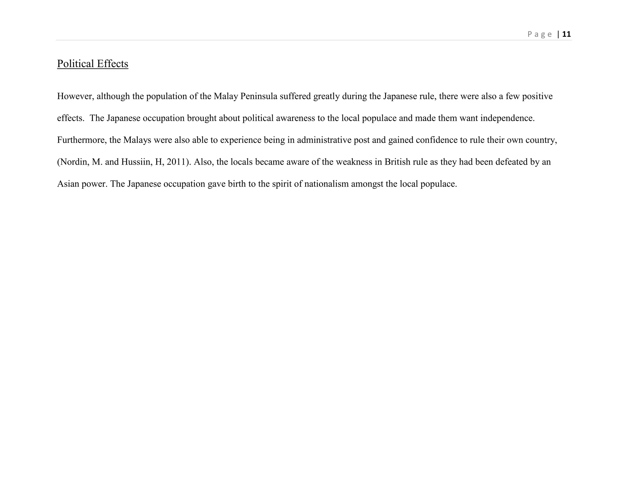 P a g e | 11
Political Effects
However, although the population of the Malay Peninsula suffered greatly during the Japanese rule, there were also a few positive
effects. The Japanese occupation brought about political awareness to the local populace and made them want independence.
Furthermore, the Malays were also able to experience being in administrative post and gained confidence to rule their own country,
(Nordin, M. and Hussiin, H, 2011). Also, the locals became aware of the weakness in British rule as they had been defeated by an
Asian power. The Japanese occupation gave birth to the spirit of nationalism amongst the local populace.
 