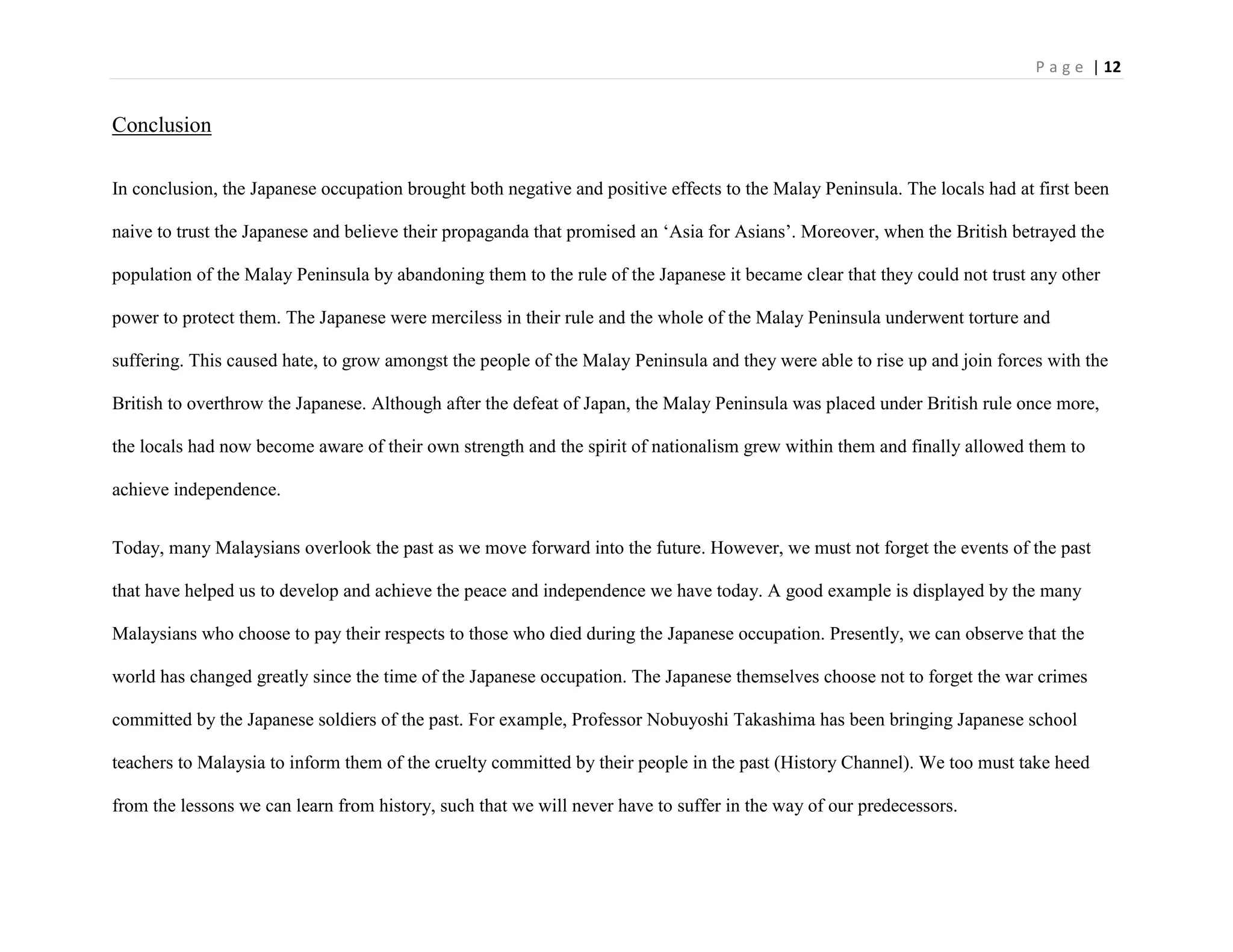 P a g e | 12
Conclusion
In conclusion, the Japanese occupation brought both negative and positive effects to the Malay Peninsula. The locals had at first been
naive to trust the Japanese and believe their propaganda that promised an „Asia for Asians‟. Moreover, when the British betrayed the
population of the Malay Peninsula by abandoning them to the rule of the Japanese it became clear that they could not trust any other
power to protect them. The Japanese were merciless in their rule and the whole of the Malay Peninsula underwent torture and
suffering. This caused hate, to grow amongst the people of the Malay Peninsula and they were able to rise up and join forces with the
British to overthrow the Japanese. Although after the defeat of Japan, the Malay Peninsula was placed under British rule once more,
the locals had now become aware of their own strength and the spirit of nationalism grew within them and finally allowed them to
achieve independence.
Today, many Malaysians overlook the past as we move forward into the future. However, we must not forget the events of the past
that have helped us to develop and achieve the peace and independence we have today. A good example is displayed by the many
Malaysians who choose to pay their respects to those who died during the Japanese occupation. Presently, we can observe that the
world has changed greatly since the time of the Japanese occupation. The Japanese themselves choose not to forget the war crimes
committed by the Japanese soldiers of the past. For example, Professor Nobuyoshi Takashima has been bringing Japanese school
teachers to Malaysia to inform them of the cruelty committed by their people in the past (History Channel). We too must take heed
from the lessons we can learn from history, such that we will never have to suffer in the way of our predecessors.
 