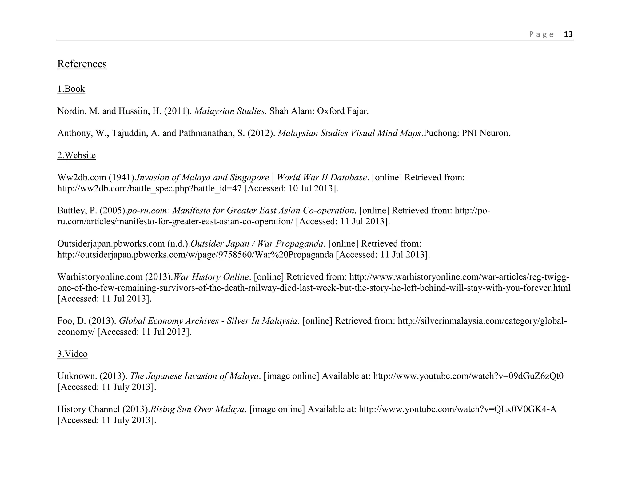 P a g e | 13
References
1.Book
Nordin, M. and Hussiin, H. (2011). Malaysian Studies. Shah Alam: Oxford Fajar.
Anthony, W., Tajuddin, A. and Pathmanathan, S. (2012). Malaysian Studies Visual Mind Maps.Puchong: PNI Neuron.
2.Website
Ww2db.com (1941).Invasion of Malaya and Singapore | World War II Database. [online] Retrieved from:
http://ww2db.com/battle_spec.php?battle_id=47 [Accessed: 10 Jul 2013].
Battley, P. (2005).po-ru.com: Manifesto for Greater East Asian Co-operation. [online] Retrieved from: http://po-
ru.com/articles/manifesto-for-greater-east-asian-co-operation/ [Accessed: 11 Jul 2013].
Outsiderjapan.pbworks.com (n.d.).Outsider Japan / War Propaganda. [online] Retrieved from:
http://outsiderjapan.pbworks.com/w/page/9758560/War%20Propaganda [Accessed: 11 Jul 2013].
Warhistoryonline.com (2013).War History Online. [online] Retrieved from: http://www.warhistoryonline.com/war-articles/reg-twigg-
one-of-the-few-remaining-survivors-of-the-death-railway-died-last-week-but-the-story-he-left-behind-will-stay-with-you-forever.html
[Accessed: 11 Jul 2013].
Foo, D. (2013). Global Economy Archives - Silver In Malaysia. [online] Retrieved from: http://silverinmalaysia.com/category/global-
economy/ [Accessed: 11 Jul 2013].
3.Video
Unknown. (2013). The Japanese Invasion of Malaya. [image online] Available at: http://www.youtube.com/watch?v=09dGuZ6zQt0
[Accessed: 11 July 2013].
History Channel (2013).Rising Sun Over Malaya. [image online] Available at: http://www.youtube.com/watch?v=QLx0V0GK4-A
[Accessed: 11 July 2013].
 