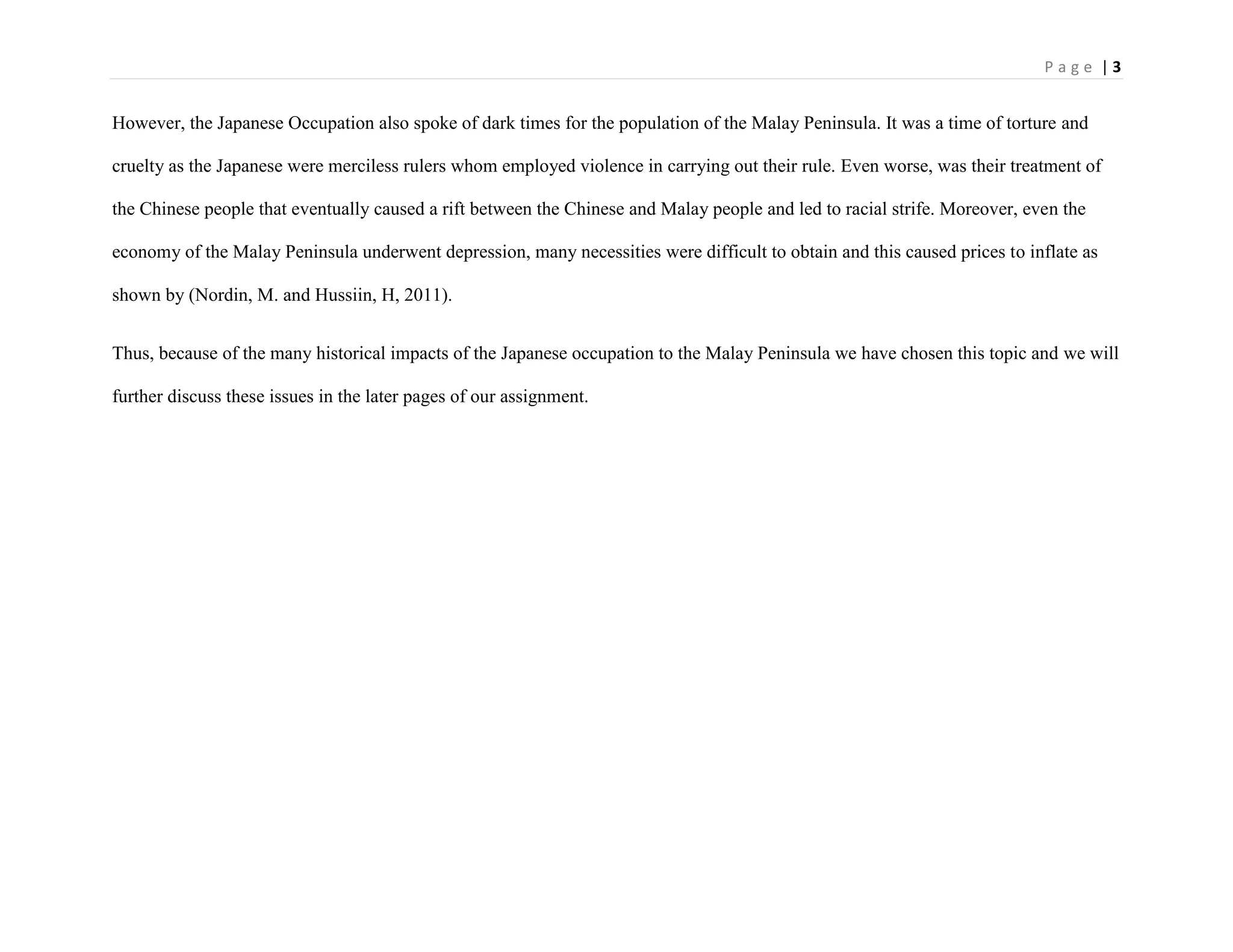 P a g e | 3
However, the Japanese Occupation also spoke of dark times for the population of the Malay Peninsula. It was a time of torture and
cruelty as the Japanese were merciless rulers whom employed violence in carrying out their rule. Even worse, was their treatment of
the Chinese people that eventually caused a rift between the Chinese and Malay people and led to racial strife. Moreover, even the
economy of the Malay Peninsula underwent depression, many necessities were difficult to obtain and this caused prices to inflate as
shown by (Nordin, M. and Hussiin, H, 2011).
Thus, because of the many historical impacts of the Japanese occupation to the Malay Peninsula we have chosen this topic and we will
further discuss these issues in the later pages of our assignment.
 