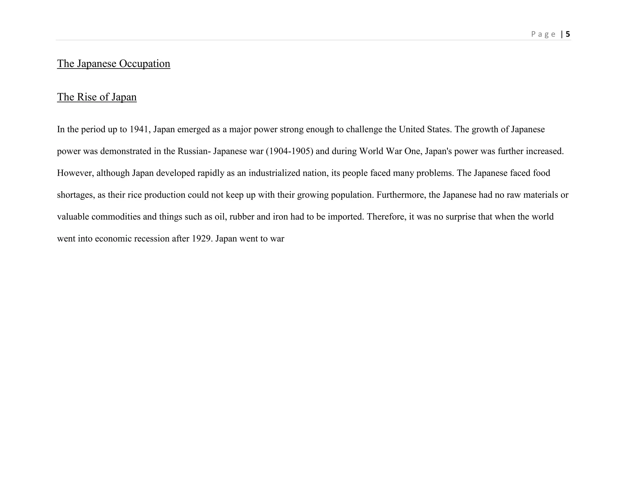 P a g e | 5
The Japanese Occupation
The Rise of Japan
In the period up to 1941, Japan emerged as a major power strong enough to challenge the United States. The growth of Japanese
power was demonstrated in the Russian- Japanese war (1904-1905) and during World War One, Japan's power was further increased.
However, although Japan developed rapidly as an industrialized nation, its people faced many problems. The Japanese faced food
shortages, as their rice production could not keep up with their growing population. Furthermore, the Japanese had no raw materials or
valuable commodities and things such as oil, rubber and iron had to be imported. Therefore, it was no surprise that when the world
went into economic recession after 1929. Japan went to war
 