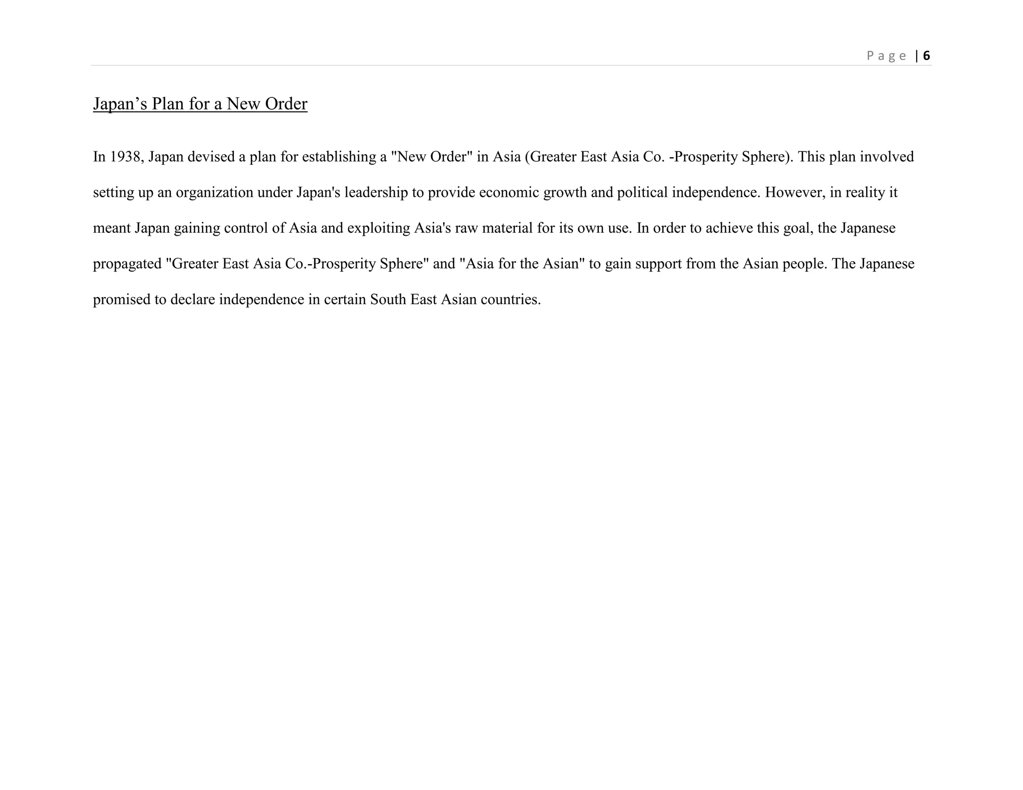 P a g e | 6
Japan‟s Plan for a New Order
In 1938, Japan devised a plan for establishing a "New Order" in Asia (Greater East Asia Co. -Prosperity Sphere). This plan involved
setting up an organization under Japan's leadership to provide economic growth and political independence. However, in reality it
meant Japan gaining control of Asia and exploiting Asia's raw material for its own use. In order to achieve this goal, the Japanese
propagated "Greater East Asia Co.-Prosperity Sphere" and "Asia for the Asian" to gain support from the Asian people. The Japanese
promised to declare independence in certain South East Asian countries.
 