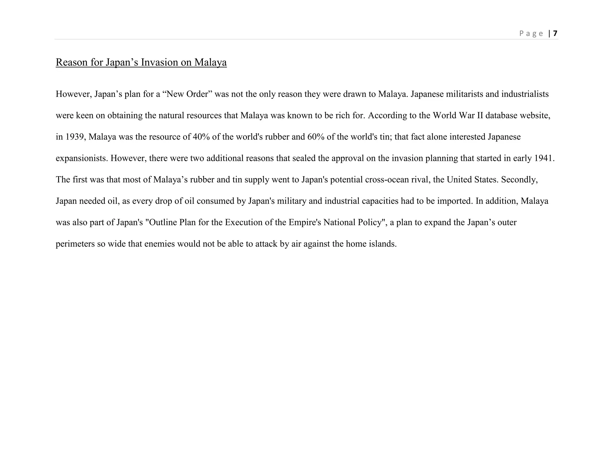 P a g e | 7
Reason for Japan‟s Invasion on Malaya
However, Japan‟s plan for a “New Order” was not the only reason they were drawn to Malaya. Japanese militarists and industrialists
were keen on obtaining the natural resources that Malaya was known to be rich for. According to the World War II database website,
in 1939, Malaya was the resource of 40% of the world's rubber and 60% of the world's tin; that fact alone interested Japanese
expansionists. However, there were two additional reasons that sealed the approval on the invasion planning that started in early 1941.
The first was that most of Malaya‟s rubber and tin supply went to Japan's potential cross-ocean rival, the United States. Secondly,
Japan needed oil, as every drop of oil consumed by Japan's military and industrial capacities had to be imported. In addition, Malaya
was also part of Japan's "Outline Plan for the Execution of the Empire's National Policy", a plan to expand the Japan‟s outer
perimeters so wide that enemies would not be able to attack by air against the home islands.
 