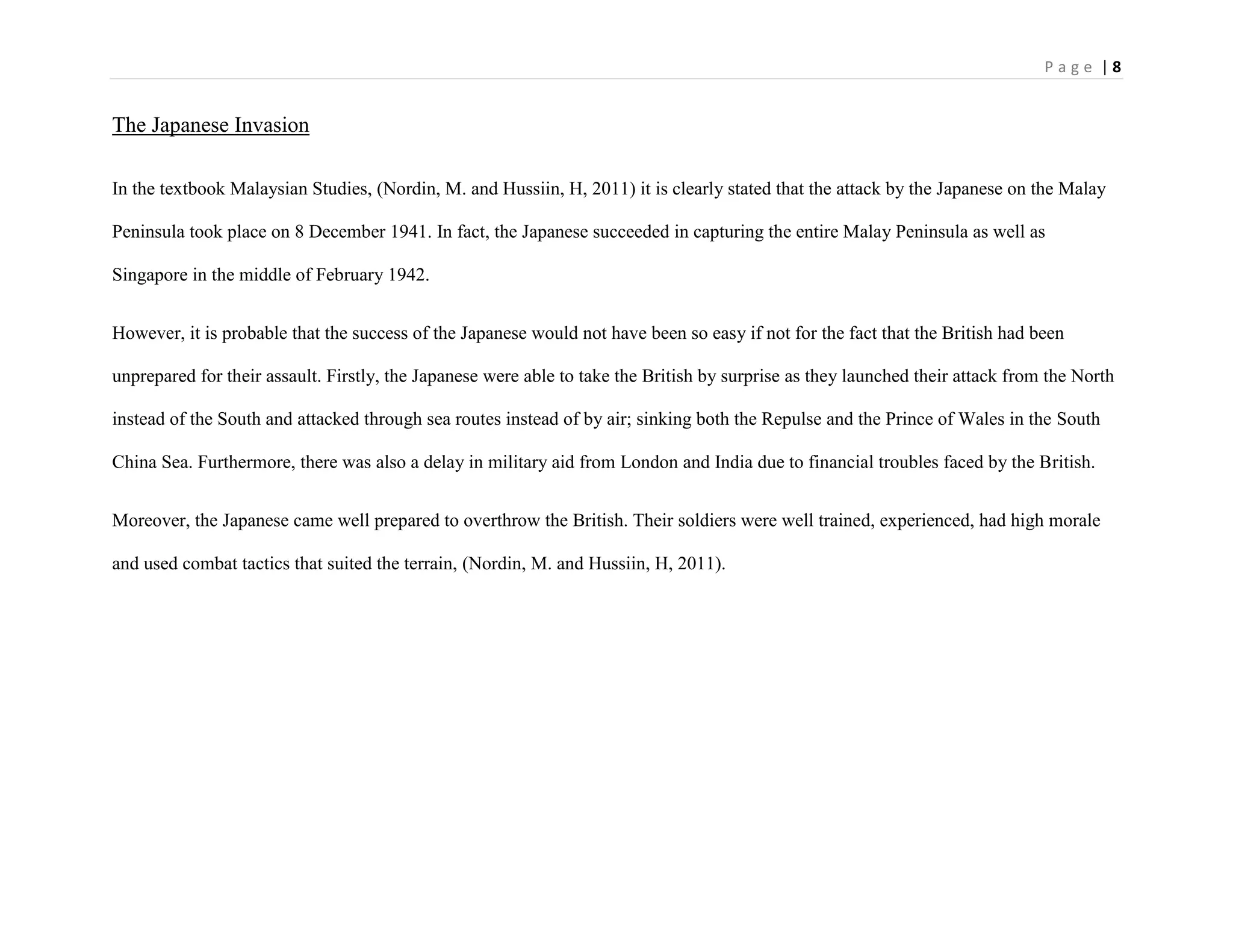 P a g e | 8
The Japanese Invasion
In the textbook Malaysian Studies, (Nordin, M. and Hussiin, H, 2011) it is clearly stated that the attack by the Japanese on the Malay
Peninsula took place on 8 December 1941. In fact, the Japanese succeeded in capturing the entire Malay Peninsula as well as
Singapore in the middle of February 1942.
However, it is probable that the success of the Japanese would not have been so easy if not for the fact that the British had been
unprepared for their assault. Firstly, the Japanese were able to take the British by surprise as they launched their attack from the North
instead of the South and attacked through sea routes instead of by air; sinking both the Repulse and the Prince of Wales in the South
China Sea. Furthermore, there was also a delay in military aid from London and India due to financial troubles faced by the British.
Moreover, the Japanese came well prepared to overthrow the British. Their soldiers were well trained, experienced, had high morale
and used combat tactics that suited the terrain, (Nordin, M. and Hussiin, H, 2011).
 