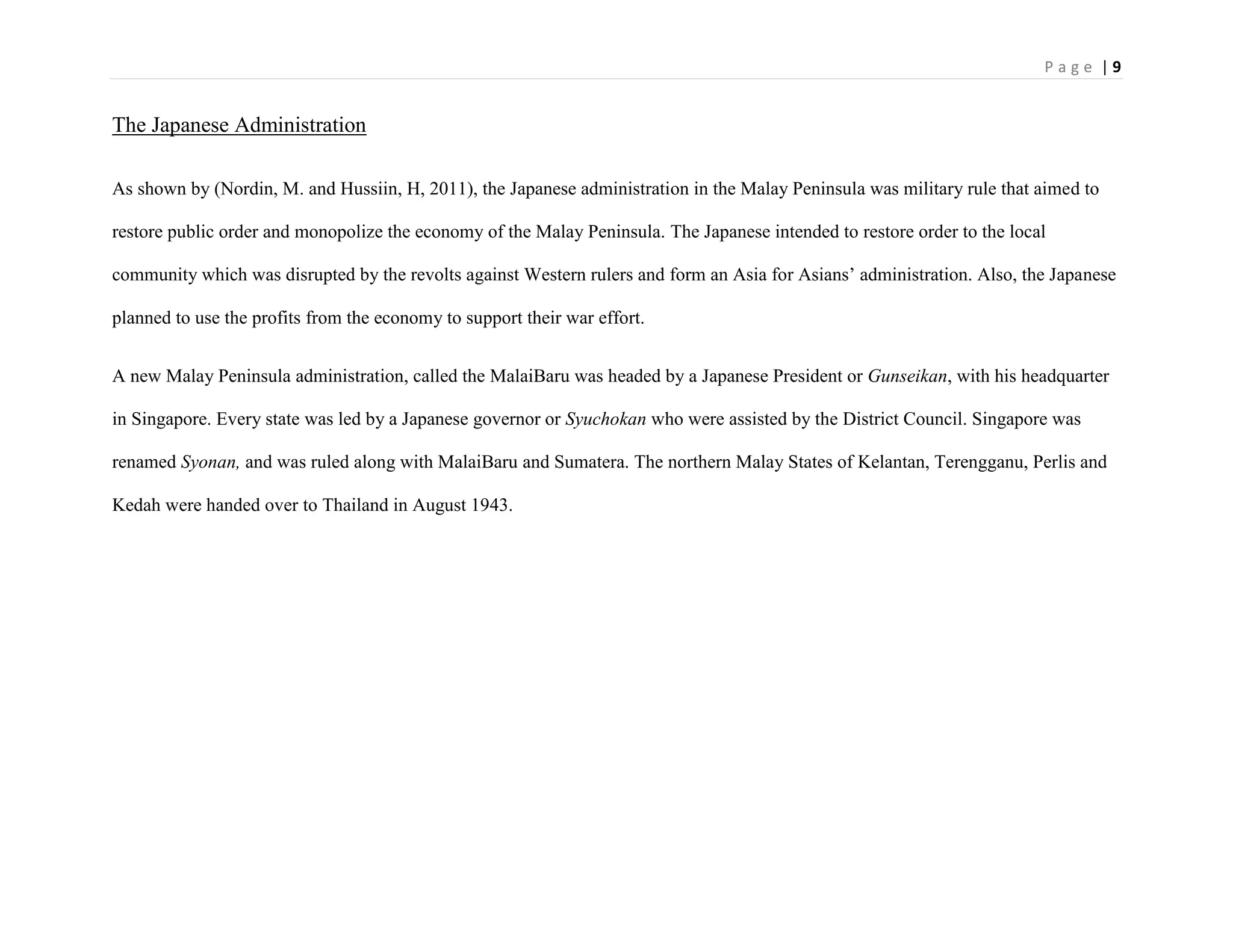 P a g e | 9
The Japanese Administration
As shown by (Nordin, M. and Hussiin, H, 2011), the Japanese administration in the Malay Peninsula was military rule that aimed to
restore public order and monopolize the economy of the Malay Peninsula. The Japanese intended to restore order to the local
community which was disrupted by the revolts against Western rulers and form an Asia for Asians‟ administration. Also, the Japanese
planned to use the profits from the economy to support their war effort.
A new Malay Peninsula administration, called the MalaiBaru was headed by a Japanese President or Gunseikan, with his headquarter
in Singapore. Every state was led by a Japanese governor or Syuchokan who were assisted by the District Council. Singapore was
renamed Syonan, and was ruled along with MalaiBaru and Sumatera. The northern Malay States of Kelantan, Terengganu, Perlis and
Kedah were handed over to Thailand in August 1943.
 