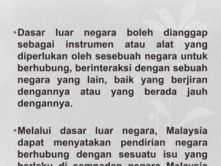 •Dasar luar negara boleh dianggap
sebagai instrumen atau alat yang
diperlukan oleh sesebuah negara untuk
berhubung, berinteraksi dengan sebuah
negara yang lain, baik yang berjiran
dengannya atau yang berada jauh
dengannya.
•Melalui dasar luar negara, Malaysia
dapat menyatakan pendirian negara
berhubung dengan sesuatu isu yang
 