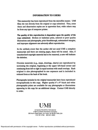 INFORMATION TO USERS
This manuscript has been reproduced from the microfilm master. UMI
films the text directly from the original or copy submitted. Thus, some
thesis and dissertation copies are in typewriter face, while others may
be from any type of computer printer.
The quality of this reproduction is dependent upon the quality of the
copy submitted. Broken or indistinct print, colored or poor quality
illustrations and photographs, print bleedthrough, substandard margins,
and improper alignment can adversely affect reproduction.
In the unlikely event that the author did not send UMI a complete
manuscript and there are missing pages, these will be noted. Also, if
unauthorized copyright material had to be removed, a note will indicate
the deletion.
Oversize materials (e.g., maps, drawings, charts) are reproduced by
sectioning the original, beginning at the upper left-hand comer and
continuing from left to right in equal sections with small overlaps. Each
original is also photographed in one exposure and is included in
reduced form at the back of the book.
Photographs included in the original manuscript have been reproduced
xerographically in this copy. Higher quality 6" x 9" black and white
photographic prints are available for any photographs or illustrations
appearing in this copy for an additional charge. Contact UMI directly
to order.
University Microfilms International
A Bell & Howell Information Company
300 North Zeeb Road. Ann Arbor. Ml 48106-1346 USA
313/761-4700 800/521-0600
Reproduced with permission of the copyright owner. Further reproduction prohibited without permission.
 