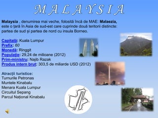 Malaysia , denumirea mai veche, folosită încă de MAE: Malaezia,
este o țară în Asia de sud-est care cuprinde două teritorii distincte:
partea de sud și partea de nord cu insula Borneo.
Capitală: Kuala Lumpur
Prefix: 60
Monedă: Ringgit
Populaţie: 29,24 de milioane (2012)
Prim-ministru: Najib Razak
Produs intern brut: 303,5 de miliarde USD (2012)
Atracții turistice:
Turnurile Petronas
Muntele Kinabalu
Menara Kuala Lumpur
Circuitul Sepang
Parcul Național Kinabalu
 