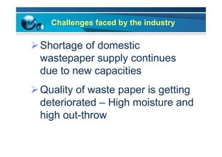 Challenges faced by the industry
Ø Shortage of domestic
wastepaper supply continues
due to new capacities
Ø Quality of waste paper is getting
deteriorated – High moisture and
high out-throw
 