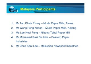 Malaysia Participants
1.  Mr Tan Chaik Phoay – Muda Paper Mills, Tasek
2.  Mr Wong Peng Khoon – Muda Paper Mills, Kajang
3.  Ms Lee Hooi Fung – Nibong Tebal Paper Mill
4.  Mr Mohamad Razi Bin Idris – Pascorp Paper
Industries
5.  Mr Chua Keat Lee – Malaysian Newsprint Industries
 