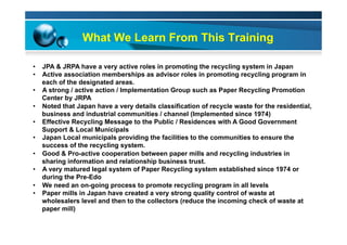 What We Learn From This Training
•  JPA & JRPA have a very active roles in promoting the recycling system in Japan
•  Active association memberships as advisor roles in promoting recycling program in
each of the designated areas.
•  A strong / active action / Implementation Group such as Paper Recycling Promotion
Center by JRPA
•  Noted that Japan have a very details classification of recycle waste for the residential,
business and industrial communities / channel (Implemented since 1974)
•  Effective Recycling Message to the Public / Residences with A Good Government
Support & Local Municipals
•  Japan Local municipals providing the facilities to the communities to ensure the
success of the recycling system.
•  Good & Pro-active cooperation between paper mills and recycling industries in
sharing information and relationship business trust.
•  A very matured legal system of Paper Recycling system established since 1974 or
during the Pre-Edo
•  We need an on-going process to promote recycling program in all levels
•  Paper mills in Japan have created a very strong quality control of waste at
wholesalers level and then to the collectors (reduce the incoming check of waste at
paper mill)
 