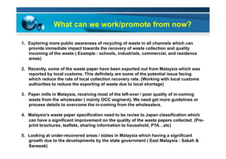 What can we work/promote from now?
1.  Exploring more public awareness of recycling of waste in all channels which can
provide immediate impact towards the recovery of waste collection and quality
incoming of the waste ( Example : schools, industrials, commercial, and residence
areas)
2.  Recently, some of the waste paper have been exported out from Malaysia which was
reported by local customs. This definitely are some of the potential issue facing
which reduce the rate of local collection recovery rate. (Working with local customs
authorities to reduce the exporting of waste due to local shortage)
3.  Paper mills in Malaysia, receiving most of the left-over / poor quality of in-coming
waste from the wholesaler ( mainly OCC segment). We need get more guidelines or
process details to overcome the in-coming from the wholesalers.
4.  Malaysia’s waste paper specification need to be revise to Japan classification which
can have a significant improvement on the quality of the waste papers collected. (Pre-
print brochures, leaflets, sharing information to household, PTA…etc)
5.  Looking at under-recovered areas / states in Malaysia which having a significant
growth due to the developments by the state government ( East Malaysia : Sabah &
Sarawak)
 